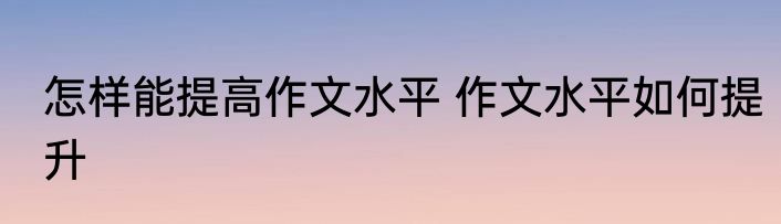 怎样能提高作文水平 作文水平如何提升