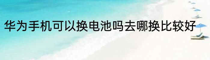 华为手机可以换电池吗去哪换比较好
