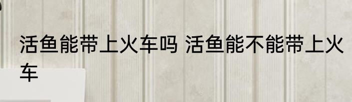 活鱼能带上火车吗 活鱼能不能带上火车