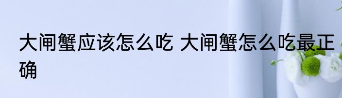 大闸蟹应该怎么吃 大闸蟹怎么吃最正确