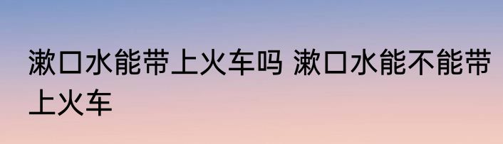 漱口水能带上火车吗 漱口水能不能带上火车