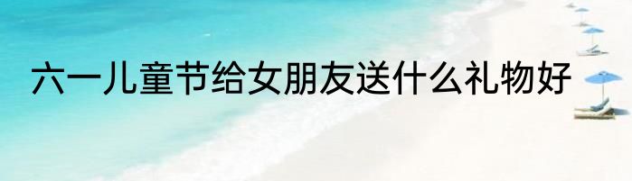六一儿童节给女朋友送什么礼物好