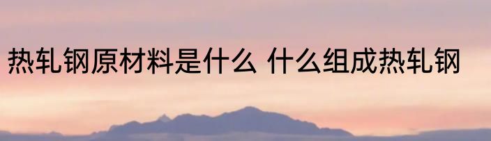 热轧钢原材料是什么 什么组成热轧钢