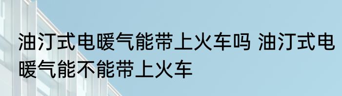 油汀式电暖气能带上火车吗 油汀式电暖气能不能带上火车
