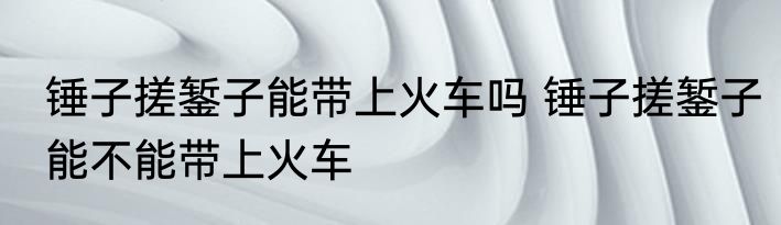 锤子搓錾子能带上火车吗 锤子搓錾子能不能带上火车