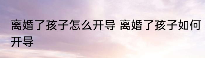 离婚了孩子怎么开导 离婚了孩子如何开导
