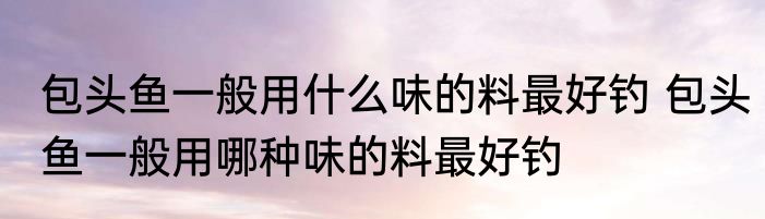 包头鱼一般用什么味的料最好钓 包头鱼一般用哪种味的料最好钓
