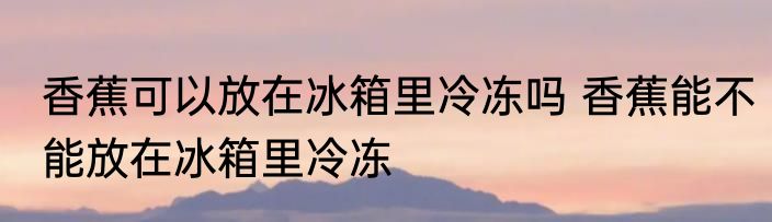 香蕉可以放在冰箱里冷冻吗 香蕉能不能放在冰箱里冷冻
