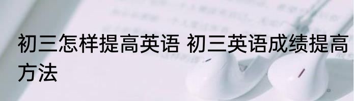 初三怎样提高英语 初三英语成绩提高方法