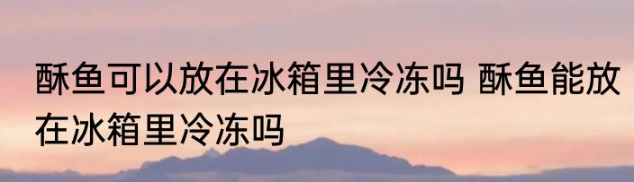 酥鱼可以放在冰箱里冷冻吗 酥鱼能放在冰箱里冷冻吗