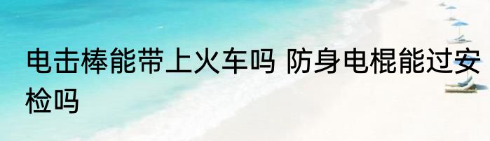 电击棒能带上火车吗 防身电棍能过安检吗