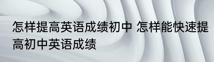 怎样提高英语成绩初中 怎样能快速提高初中英语成绩