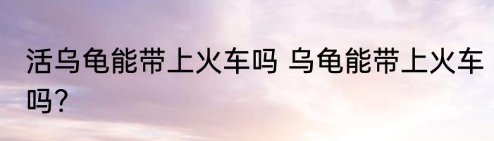 活乌龟能带上火车吗 乌龟能带上火车吗?