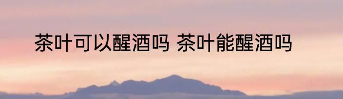 茶叶可以醒酒吗 茶叶能醒酒吗