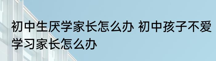 初中生厌学家长怎么办 初中孩子不爱学习家长怎么办
