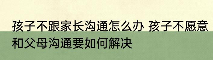 孩子不跟家长沟通怎么办 孩子不愿意和父母沟通要如何解决