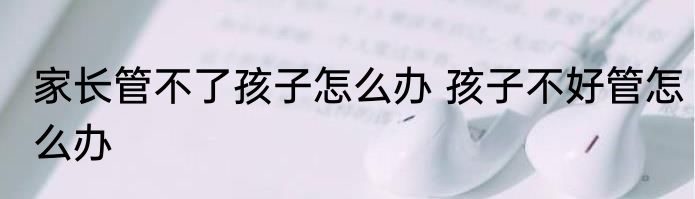家长管不了孩子怎么办 孩子不好管怎么办