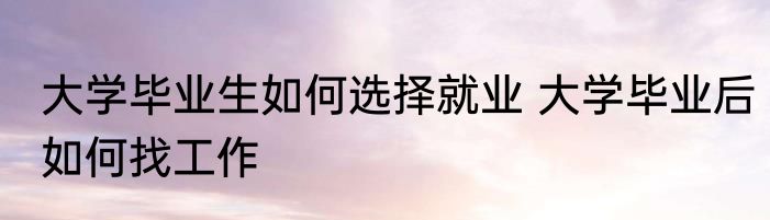 大学毕业生如何选择就业 大学毕业后如何找工作