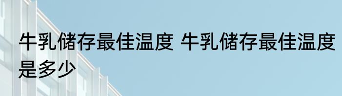 牛乳储存最佳温度 牛乳储存最佳温度是多少