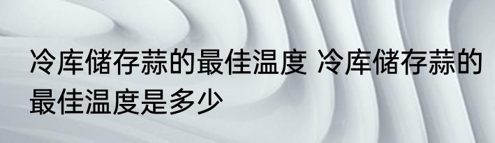 冷库储存蒜的最佳温度 冷库储存蒜的最佳温度是多少