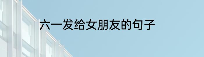 六一发给女朋友的句子
