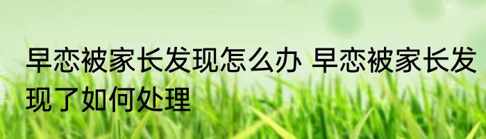 早恋被家长发现怎么办 早恋被家长发现了如何处理