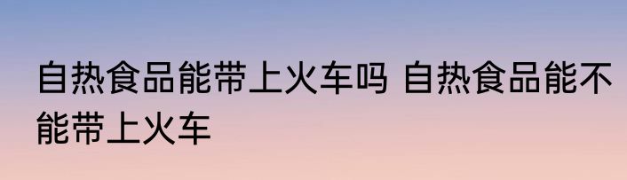 自热食品能带上火车吗 自热食品能不能带上火车