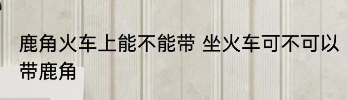 鹿角火车上能不能带 坐火车可不可以带鹿角