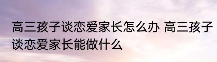 高三孩子谈恋爱家长怎么办 高三孩子谈恋爱家长能做什么
