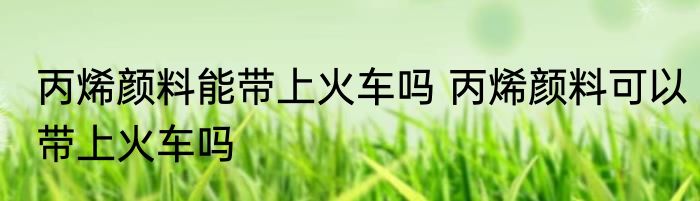 丙烯颜料能带上火车吗 丙烯颜料可以带上火车吗
