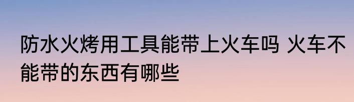 防水火烤用工具能带上火车吗 火车不能带的东西有哪些