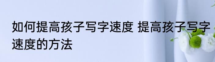 如何提高孩子写字速度 提高孩子写字速度的方法