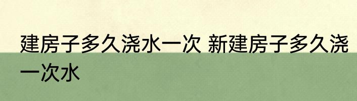 建房子多久浇水一次 新建房子多久浇一次水