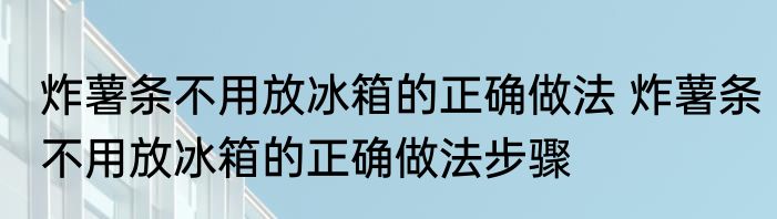 炸薯条不用放冰箱的正确做法 炸薯条不用放冰箱的正确做法步骤