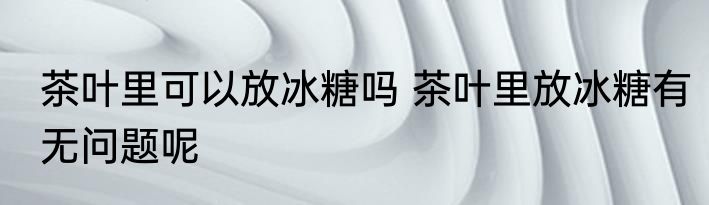 茶叶里可以放冰糖吗 茶叶里放冰糖有无问题呢