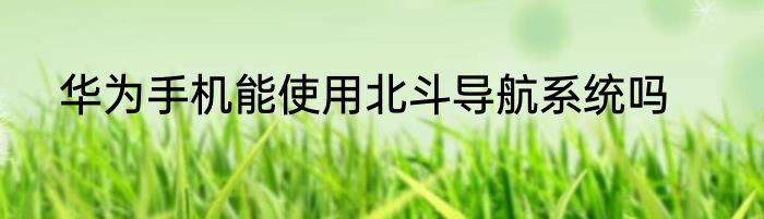 华为手机能使用北斗导航系统吗