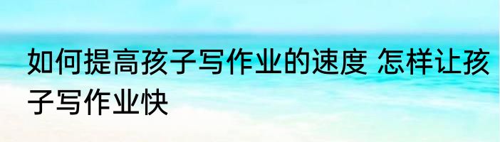 如何提高孩子写作业的速度 怎样让孩子写作业快