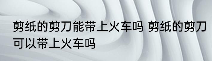 剪纸的剪刀能带上火车吗 剪纸的剪刀可以带上火车吗