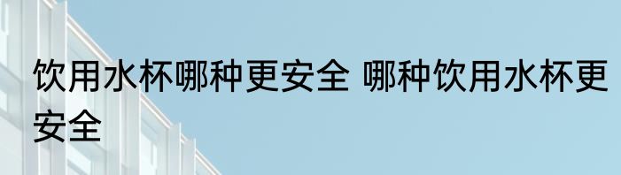饮用水杯哪种更安全 哪种饮用水杯更安全