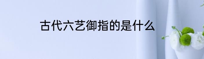 古代六艺御指的是什么