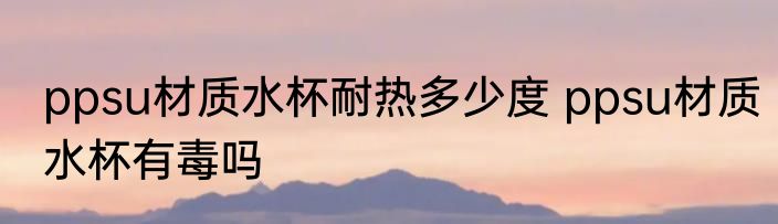ppsu材质水杯耐热多少度 ppsu材质水杯有毒吗