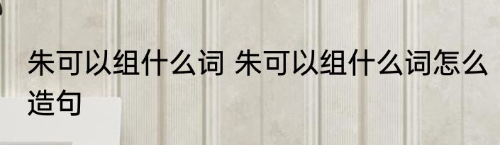 朱可以组什么词 朱可以组什么词怎么造句