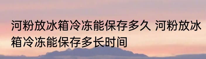河粉放冰箱冷冻能保存多久 河粉放冰箱冷冻能保存多长时间