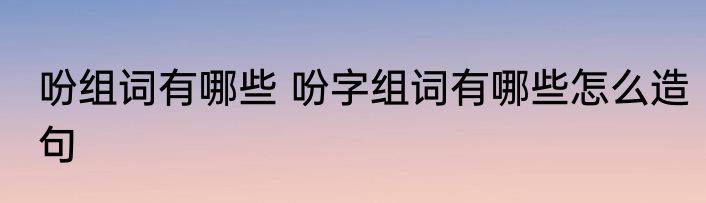 吩组词有哪些 吩字组词有哪些怎么造句