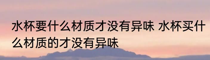水杯要什么材质才没有异味 水杯买什么材质的才没有异味