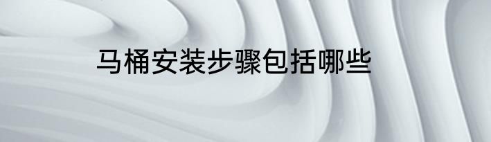 马桶安装步骤包括哪些