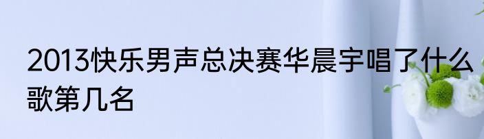 2013快乐男声总决赛华晨宇唱了什么歌第几名