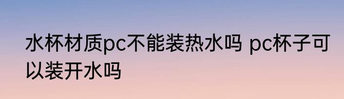 水杯材质pc不能装热水吗 pc杯子可以装开水吗