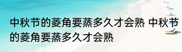 中秋节的菱角要蒸多久才会熟 中秋节的菱角要蒸多久才会熟