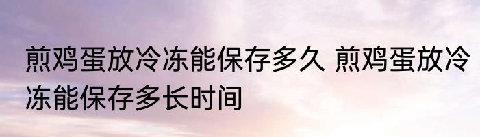 煎鸡蛋放冷冻能保存多久 煎鸡蛋放冷冻能保存多长时间